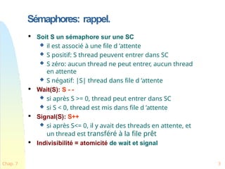 Sémaphores: rappel.
Chap. 7 3

Soit S un sémaphore sur une SC
 il est associé à une file d ’attente
 S positif: S thread peuvent entrer dans SC
 S zéro: aucun thread ne peut entrer, aucun thread
en attente
 S négatif: |S| thread dans file d ’attente

Wait(S): S - -
 si après S >= 0, thread peut entrer dans SC
 si S < 0, thread est mis dans file d ’attente

Signal(S): S++
 si après S<= 0, il y avait des threads en attente, et
un thread est transféré à la file prêt

Indivisibilité = atomicité de wait et signal
 