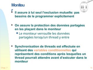 Moniteu
r

Il assure à lui seul l’exclusion mutuelle: pas
besoins de le programmer explicitement

On assure la protection des données partagées
en les plaçant dans le moniteur
 Le moniteur verrouille les données
partagées lorsqu’un thread y entre

Synchronisation de threads est effectuée en
utilisant des variables conditionnelles qui
représentent des conditions après lesquelles un
thread pourrait attendre avant d’exécuter dans le
moniteur
Chap. 7 16
 