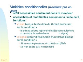 Variables conditionnelles (n’existent pas en
Java)
Chap. 7 19

sont accessibles seulement dans le moniteur

accessibles et modifiables seulement à l’aide de 2
fonctions:
 x: wait bloque l’exécution du thread exécutant
sur la condition x
 le thread pourra reprendre l’exécution seulement
si un autre thread exécute x: signal)
 x: signal reprend l’exécution d’un thread bloqué
sur la condition x
 S’il en existe plusieurs: en choisir un (file?)
 S’il n’en existe pas: ne rien faire
 