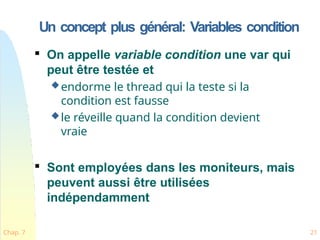 Un concept plus général: Variables condition
Chap. 7 21

On appelle variable condition une var qui
peut être testée et
endorme le thread qui la teste si la
condition est fausse
le réveille quand la condition devient
vraie

Sont employées dans les moniteurs, mais
peuvent aussi être utilisées
indépendamment
 