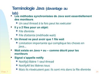 Terminologie Java (davantage au
lab)
Chap. 7 24

Les méthodes synchronisées de Java sont essentiellement
des moniteurs
 Un seul thread à la fois peut les exécuter

Il y a 2 files pour un objet:
 File d’entrée
 File d’attente (méthode wait)

Un thread ne peut avoir que 1 file wait
 Limitation importante qui complique les choses en
Java…

Wait existe en Java + ou – comme décrit pour les
moniteurs

Signal s’appelle notify
 Notify() libère 1 seul thread
 NotifyAll les libères tous
 Mais ils n’exécutent pas: ils sont mis dans la file d’entrée
 