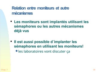 Relation entre moniteurs et autre
mécanismes
Chap. 7 38

Les moniteurs sont implantés utilisant les
sémaphores ou les autres mécanismes
déjà vus

Il est aussi possible d`implanter les
sémaphores en utilisant les moniteurs!
les laboratoires vont discuter ça
 