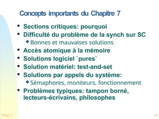 Concepts importants du Chapitre 7
Chap. 7 43

Sections critiques: pourquoi

Difficulté du problème de la synch sur SC
Bonnes et mauvaises solutions

Accès atomique à la mémoire

Solutions logiciel `pures`

Solution matériel: test-and-set

Solutions par appels du système:
Sémaphores, moniteurs, fonctionnement

Problèmes typiques: tampon borné,
lecteurs-écrivains, philosophes
 