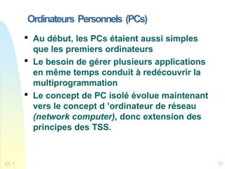 Ordinateurs Personnels (PCs)
Ch. 1 31

Au début, les PCs étaient aussi simples
que les premiers ordinateurs

Le besoin de gérer plusieurs applications
en même temps conduit à redécouvrir la
multiprogrammation

Le concept de PC isolé évolue maintenant
vers le concept d ’ordinateur de réseau
(network computer), donc extension des
principes des TSS.
 