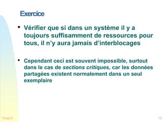 Exercice
Chap 8 10

Vérifier que si dans un système il y a
toujours suffisamment de ressources pour
tous, il n’y aura jamais d’interblocages

Cependant ceci est souvent impossible, surtout
dans le cas de sections critiques, car les données
partagées existent normalement dans un seul
exemplaire
 