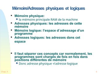 Mémoire/Adresses physiques et logiques
Chap. 9 6

Mémoire physique:
 la mémoire principale RAM de la machine

Adresses physiques: les adresses de cette
mémoire

Mémoire logique: l’espace d`adressage d’un
programme

Adresses logiques: les adresses dans cet
espace

Il faut séparer ces concepts car normalement, les
programmes sont chargés de fois en fois dans
positions différentes de mémoire
 Donc adresse physique ≠ adresse logique
 