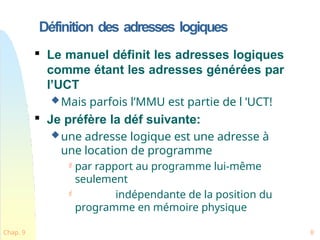 Définition des adresses logiques
Chap. 9 8

Le manuel définit les adresses logiques
comme étant les adresses générées par
l’UCT
Mais parfois l’MMU est partie de l ’UCT!

Je préfère la déf suivante:
une adresse logique est une adresse à
une location de programme
 par rapport au programme lui-même
seulement
 indépendante de la position du
programme en mémoire physique
 