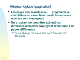 Adresse logique (pagination)
Chap. 9 67

Les pages sont invisibles au programmeur,
compilateur ou assembleur (seule les adresses
relatives sont employées)

Un programme peut être exécuté sur
différents matériels employant dimensions de
pages différentes
 Ce qui change est la manière dont l’adresse est
découpée
 