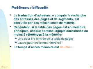 Problèmes d’efficacité
Chap. 9 68

La traduction d`adresses, y compris la recherche
des adresses des pages et de segments, est
exécutée par des mécanismes de matériel

Cependant, si la table des pages est en mémoire
principale, chaque adresse logique occasionne au
moins 2 références à la mémoire
 Une pour lire l’entrée de la table de pages
 L’autre pour lire le mot référencé

Le temps d`accès mémoire est doublé...
 
