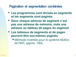 Pagination et segmentation combinées
Chap. 9 79

Les programmes sont divisés en segments
et les segments sont paginés

Donc chaque adresse de segment n`est
pas une adresse de mémoire, mais une
adresse au tableau de pages du segment

Les tableaux de segments et de pages
peuvent être eux-mêmes paginés
Méthode inventée pour le système Multics
de l’MIT, approx. 1965.
 
