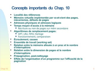 Concepts importants du Chap. 10
Chap 10 3

Localité des références

Mémoire virtuelle implémentée par va-et-vient des pages,
mécanismes, défauts de pages

Adresses physiques et adresses logiques

Temps moyen d’accès à la mémoire
 Récriture ou non de pages sur mém secondaire

Algorithmes de remplacement pages:
 OPT, LRU, FIFO, Horloge
 Fonctionnement, comparaison

Écroulement, causes

Ensemble de travail (working set)

Relation entre la mémoire allouée à un proc et le nombre
d’interruptions

Relation entre la dimension de pages et le nombre
d’interruptions

Prépagination, post-nettoyage

Effets de l’organisation d’un programme sur l’efficacité de la
pagination
 