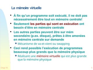 La mémoire virtuelle
Chap 10 5

À fin qu’un programme soit exécuté, il ne doit pas
nécessairement être tout en mémoire centrale!

Seulement les parties qui sont en exécution ont
besoin d’être en mémoire centrale

Les autres parties peuvent être sur mém
secondaire (p.ex. disque), prêtes à être amenées
en mémoire centrale sur demande
 Mécanisme de va-et-vient ou swapping

Ceci rend possible l’exécution de programmes
beaucoup plus grands que la mémoire physique
 Réalisant une mémoire virtuelle qui est plus grande
que la mémoire physique
 