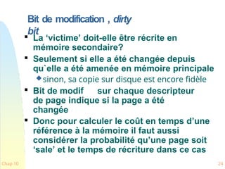 Bit de modification , dirty
bit
Chap 10 24

La ‘victime’ doit-elle être récrite en
mémoire secondaire?

Seulement si elle a été changée depuis
qu`elle a été amenée en mémoire principale
sinon, sa copie sur disque est encore fidèle

Bit de modif sur chaque descripteur
de page indique si la page a été
changée

Donc pour calculer le coût en temps d’une
référence à la mémoire il faut aussi
considérer la probabilité qu’une page soit
‘sale’ et le temps de récriture dans ce cas
 
