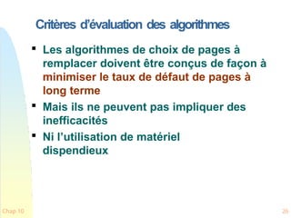 Critères d’évaluation des algorithmes
Chap 10 26

Les algorithmes de choix de pages à
remplacer doivent être conçus de façon à
minimiser le taux de défaut de pages à
long terme

Mais ils ne peuvent pas impliquer des
inefficacités

Ni l’utilisation de matériel
dispendieux
 