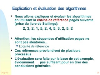 Explication et évaluation des algorithmes
Chap 10 28

Nous allons expliquer et évaluer les algorithmes
en utilisant la chaîne de référence pages suivante
(prise du livre de Stallings):
2, 3, 2, 1, 5, 2, 4, 5, 3, 2, 5, 2

Attention: les séquences d’utilisation pages ne
sont pas aléatoires...
 Localité de référence

Ces références proviendront de plusieurs
processus

L’évaluation sera faite sur la base de cet exemple,
évidemment pas suffisant pour en tirer des
conclusions générales
 