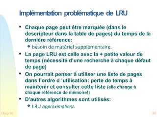 Implémentation problématique de LRU
Chap 10 33

Chaque page peut être marquée (dans le
descripteur dans la table de pages) du temps de la
dernière référence:
 besoin de matériel supplémentaire.

La page LRU est celle avec la + petite valeur de
temps (nécessité d’une recherche à chaque défaut
de page)

On pourrait penser à utiliser une liste de pages
dans l’ordre d ’utilisation: perte de temps à
maintenir et consulter cette liste (elle change à
chaque référence de mémoire!)

D’autres algorithmes sont utilisés:
 LRU approximations
 