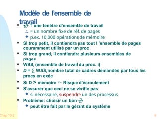 Modèle de l’ensemble de
travail
Chap 10-2 8

  une fenêtre d’ensemble de travail
 = un nombre fixe de réf. de pages
 p.ex. 10.000 opérations de mémoire

SI trop petit, il contiendra pas tout l ’ensemble de pages
couramment utilisé par un proc

Si trop grand, il contiendra plusieurs ensembles de
pages
 WSSi (ensemble de travail du proc. i)
 D = ∑ WSSi nombre total de cadres demandés par tous les
procs en exéc

Si D > mémoire  Risque d’écroulement

S’assurer que ceci ne se vérifie pas
 si nécessaire, suspendre un des processus

Problème: choisir un bon 
 peut être fait par le gérant du système
 