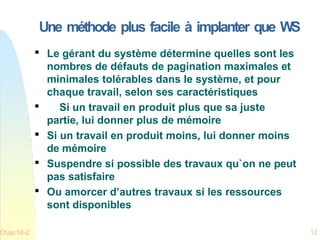 Une méthode plus facile à implanter que WS
Chap 10-2 12

Le gérant du système détermine quelles sont les
nombres de défauts de pagination maximales et
minimales tolérables dans le système, et pour
chaque travail, selon ses caractéristiques

Si un travail en produit plus que sa juste
partie, lui donner plus de mémoire

Si un travail en produit moins, lui donner moins
de mémoire

Suspendre si possible des travaux qu`on ne peut
pas satisfaire

Ou amorcer d’autres travaux si les ressources
sont disponibles
 