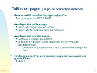 Tailles de pages (un pb de conception matériel)
Chap 10-2 16

Grande variété de tailles de pages aujourd’hui
 en pratique: de 512B à 16MB

Avantages des petites pages:
 moins de fragmentation interne
 moins d’information inutile en mémoire

Avantages des grandes pages:
 tableaux de pages plus petits
 le temps de disque le plus important est le temps de
positionnement
 une fois le disque positionné, il vaut la peine de lire une grande
page

Tendance aujourd’hui vers grandes pages car nous avons des
grands RAMs
 4-8KB
 