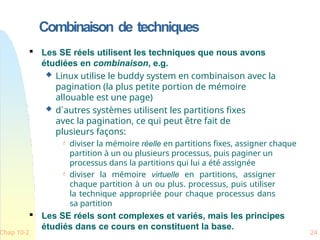 Combinaison de techniques
Chap 10-2 24

Les SE réels utilisent les techniques que nous avons
étudiées en combinaison, e.g.
 Linux utilise le buddy system en combinaison avec la
pagination (la plus petite portion de mémoire
allouable est une page)
 d`autres systèmes utilisent les partitions fixes
avec la pagination, ce qui peut être fait de
plusieurs façons:
 diviser la mémoire réelle en partitions fixes, assigner chaque
partition à un ou plusieurs processus, puis paginer un
processus dans la partitions qui lui a été assignée
 diviser la mémoire virtuelle en partitions, assigner
chaque partition à un ou plus. processus, puis utiliser
la technique appropriée pour chaque processus dans
sa partition

Les SE réels sont complexes et variés, mais les principes
étudiés dans ce cours en constituent la base.
 
