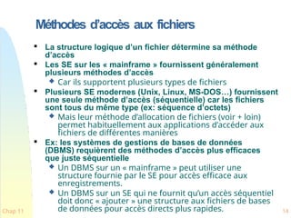 Méthodes d’accès aux fichiers
Chap 11 14

La structure logique d’un fichier détermine sa méthode
d’accès

Les SE sur les « mainframe » fournissent généralement
plusieurs méthodes d’accès
 Car ils supportent plusieurs types de fichiers

Plusieurs SE modernes (Unix, Linux, MS-DOS…) fournissent
une seule méthode d’accès (séquentielle) car les fichiers
sont tous du même type (ex: séquence d’octets)
 Mais leur méthode d’allocation de fichiers (voir + loin)
permet habituellement aux applications d’accéder aux
fichiers de différentes manières

Ex: les systèmes de gestions de bases de données
(DBMS) requièrent des méthodes d’accès plus efficaces
que juste séquentielle
 Un DBMS sur un « mainframe » peut utiliser une
structure fournie par le SE pour accès efficace aux
enregistrements.
 Un DBMS sur un SE qui ne fournit qu’un accès séquentiel
doit donc « ajouter » une structure aux fichiers de bases
de données pour accès directs plus rapides.
 