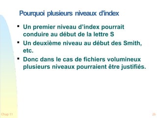 Pourquoi plusieurs niveaux d’index
Chap 11 26

Un premier niveau d’index pourrait
conduire au début de la lettre S

Un deuxième niveau au début des Smith,
etc.

Donc dans le cas de fichiers volumineux
plusieurs niveaux pourraient être justifiés.
 