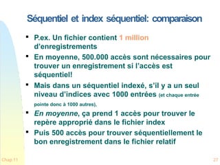 Séquentiel et index séquentiel: comparaison
Chap 11 27

P.ex. Un fichier contient 1 million
d’enregistrements

En moyenne, 500.000 accès sont nécessaires pour
trouver un enregistrement si l’accès est
séquentiel!

Mais dans un séquentiel indexé, s’il y a un seul
niveau d’indices avec 1000 entrées (et chaque entrée
pointe donc à 1000 autres),

En moyenne, ça prend 1 accès pour trouver le
repère approprié dans le fichier index

Puis 500 accès pour trouver séquentiellement le
bon enregistrement dans le fichier relatif
 