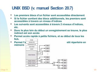 UNIX BSD (v. manuel Section 20.7)

Les premiers blocs d’un fichier sont accessibles directement

Si le fichier contient des blocs additionnels, les premiers sont
accessibles à travers un niveau d’indices

Les suivants sont accessibles à travers 2 niveaux d’indices,
etc.

Donc le plus loin du début un enregistrement se trouve, le plus
indirect est son accès

Permet accès rapide à petits fichiers, et au début de tous les
fich.

Permet l’accès à des grands fichier avec un petit répertoire en
mémoire
Chap 11 68
 