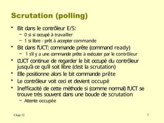 Scrutation (polling)
Chap 12 7
• Bit dans le contrôleur E/S:
– 0 si si occupé à travailler
– 1 si libre - prêt à accepter commande
• Bit dans l’UCT: commande prête (command ready)
– 1 s’il y a une commande prête à exécuter par le contrôleur
• L’UCT continue de regarder le bit occupé du contrôleur
jusqu’à ce qu’il soit libre (c’est la scrutation)
• Elle positionne alors le bit commande prête
• Le contrôleur voit ceci et devient occupé
• Inefficacité de cette méthode si (comme normal) l’UCT se
trouve très souvent dans une boucle de scrutation
– Attente occupée
 