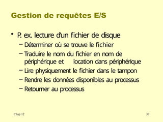Gestion de requêtes E/S
Chap 12 30
• P
. ex. lecture d’un fichier de disque
– Déterminer où se trouve le fichier
– Traduire le nom du fichier en nom de
périphérique et location dans périphérique
– Lire physiquement le fichier dans le tampon
– Rendre les données disponibles au processus
– Retourner au processus
 