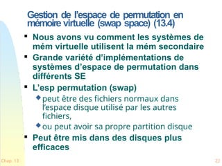 Gestion de l’espace de permutation en
mémoire virtuelle (swap space) (13.4)
Chap. 13 22

Nous avons vu comment les systèmes de
mém virtuelle utilisent la mém secondaire

Grande variété d’implémentations de
systèmes d’espace de permutation dans
différents SE

L’esp permutation (swap)
peut être des fichiers normaux dans
l’espace disque utilisé par les autres
fichiers,
ou peut avoir sa propre partition disque

Peut être mis dans des disques plus
efficaces
 
