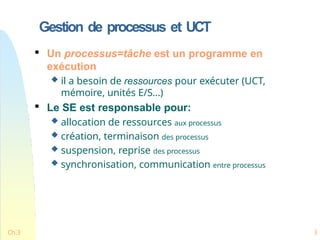 Gestion de processus et UCT
Ch.3 3

Un processus=tâche est un programme en
exécution
 il a besoin de ressources pour exécuter (UCT,
mémoire, unités E/S...)

Le SE est responsable pour:
 allocation de ressources aux processus
 création, terminaison des processus
 suspension, reprise des processus
 synchronisation, communication entre processus
 