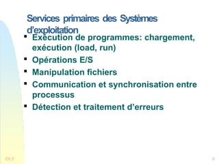 Services primaires des Systèmes
d’exploitation
Ch.3 6

Exécution de programmes: chargement,
exécution (load, run)

Opérations E/S

Manipulation fichiers

Communication et synchronisation entre
processus

Détection et traitement d’erreurs
 