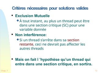 Critères nécessaires pour solutions valides
Chap. 7 12

Exclusion Mutuelle
À tout instant, au plus un thread peut être
dans une section critique (SC) pour une
variable donnée

Non interférence:
Si un thread s’arrête dans sa section
restante, ceci ne devrait pas affecter les
autres threads

Mais on fait l ’hypothèse qu’un thread qui
entre dans une section critique, en sortira.
 