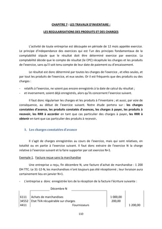 110
CHAPITRE 7 : LES TRAVAUX D’INVENTAIRE :
LES REGULARISATIONS DES PRODUITS ET DES CHARGES
L’activité de toute entreprise est découpée en période de 12 mois appelée exercice.
Le principe d’independance des exercices qui est l’un des principes fondamentaux de la
comptabilité stipule que le résultat doit être déterminé exercice par exercice. La
comptabilité décide que le compte de résultat (le CPC) récapitule les charges et les produits
de l’exercice, sans qu’il soit tenu compte de leur date de paiement ou d’encaissement.
Le résultat est donc déterminé par toutes les charges de l’exercice , et elles seules, et
par tout les produits de l’exercice, et eux seules. Or il est fréquents que des produits ou des
charges :
- relatifs à l’exercice, ne soient pas encore enregistrés à la date de calcul du résultat ;
- et inversement, soient déjà enregistrés, alors qu’ils concernent l’exercice suivant.
Il faut donc régulariser les charges et les produits à l’inventaire ; et aussi, par voie de
conséquence, au début de l’exercice suivant. Notre étude portera sur : les charges
constatées d’avance, les produits constatés d’avances, les charges à payer, les produits à
recevoir, les RRR à accorder en tant que cas particulier des charges à payer, les RRR à
obtenir en tant que cas particulier des produits à recevoir.
1. Les charges constatées d’avance
Il s’agit de charges enregistrées au cours de l’exercice, mais qui sont relatives, en
totalité ou en partie à l’exercice suivant. Il faut donc extraire de l’exercice N la charge
relative à l’exercice suivant et la faire supporter par cet exercice N+1.
Exemple 1. Facture reçue sans la marchandise
Une entreprise a reçu, fin décembre N, une facture d’achat de marchandise : 1 200
DH TTC. Le 31-12-N, les marchandises n’ont toujours pas été réceptionné ; leur livraison aura
certainement lieu en janvier N+1.
- L’entreprise a donc enregistrée lors de la réception de la facture l’écriture suivante :
Décembre N
6111 Achats de marchandises 1 000,00
34552 Etat TVA récupérable sur charges 200,00
4411 Fournisseurs 1 200,00
 