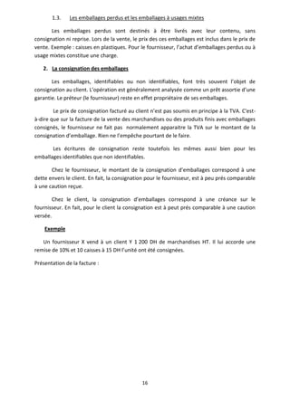 16
1.3. Les emballages perdus et les emballages à usages mixtes
Les emballages perdus sont destinés à être livrés avec leur contenu, sans
consignation ni reprise. Lors de la vente, le prix des ces emballages est inclus dans le prix de
vente. Exemple : caisses en plastiques. Pour le fournisseur, l’achat d’emballages perdus ou à
usage mixtes constitue une charge.
2. La consignation des emballages
Les emballages, identifiables ou non identifiables, font très souvent l’objet de
consignation au client. L’opération est généralement analysée comme un prêt assortie d’une
garantie. Le préteur (le fournisseur) reste en effet propriétaire de ses emballages.
Le prix de consignation facturé au client n’est pas soumis en principe à la TVA. C'est-
à-dire que sur la facture de la vente des marchandises ou des produits finis avec emballages
consignés, le fournisseur ne fait pas normalement apparaitre la TVA sur le montant de la
consignation d’emballage. Rien ne l’empêche pourtant de le faire.
Les écritures de consignation reste toutefois les mêmes aussi bien pour les
emballages identifiables que non identifiables.
Chez le fournisseur, le montant de la consignation d’emballages correspond à une
dette envers le client. En fait, la consignation pour le fournisseur, est à peu prés comparable
à une caution reçue.
Chez le client, la consignation d’emballages correspond à une créance sur le
fournisseur. En fait, pour le client la consignation est à peut prés comparable à une caution
versée.
Exemple
Un fournisseur X vend à un client Y 1 200 DH de marchandises HT. Il lui accorde une
remise de 10% et 10 caisses à 15 DH l’unité ont été consignées.
Présentation de la facture :
 