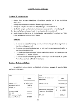 25
Série n ° 7. Factures- emballages
Questions de compréhension
1. Quelles sont les deux catégories d’emballages prévues par le plan comptable
marocain ?
2. Dans quel compte on inscrit l’achat d’emballages identifiables ?
3. Dans quels comptes on inscrit l’achat d’emballages non identifiable ?
4. Quel est le compte que l’acheteur utilise en cas de consignation de l’emballage ?
5. Quant la TVA comprise dans le prix de consignation devient exigible ?
6. La déconsignation (la reprise de l’emballage par le vendeur) de l’emballage fait l’objet
d’une facture doit ou d’une facture d’avoir ?
Vrais/faux
1. En cas de reprise de l’emballage par un prix inferieur au prix de consignation, le
fournisseur dégage un mali.
2. En cas de reprise de l’emballage par un prix inferieur au prix de consignation le
fournisseur dégage un boni.
3. En cas de reprise de l’emballage par un prix inferieur au prix de consignation de
l’emballage la TVA devient exigible.
4. En cas de cession de l’emballage c'est-à-dire lorsque l’acheteur décide de garder
l’emballage consigné, la TVA devient exigible.
Exercice 1. Factures- emballages
Comptabiliser au journal de la société ZAIM, de la société Badou et de la société CKM
les factures ci-dessous :
Zaim CKM
Badou Fabricant de caisses pour
emballages
Zaim
Facture n°713 le 10/03/2010 Facture n°1220 le 15/03/2010
Montant brut (HT) 25600,00
Remise 5% ……………. PU Montant
Net commercial …………….
1600 caisses (emballages
récup. non identifiables)
8 12 800,00
TVA 20% …………….
200 Caisses consignés TVA 20% 2 500,00
(non identifiables) 2000,00
 