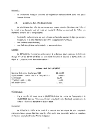 44
A retenir :
- Le tiré Lamine n’est pas concerné par l’opération d’endossement, donc il ne passe
aucune écriture.
3.3. L’escompte d’un effet de commerce
Le bénéficiaire d’un effet de commerce peut ne pas attendre l’échéance de l’effet. Il
le remet à son banquier qui lui verse un montant inferieur au nominal de l’effet. Les
montants prélevés par la banque sont :
- les intérêts ou l’escompte qui sont calculés sur la durée séparant la date de remise à
l’escompte et la date d’échéance de l’effet en application d’un taux ;
- des commissions bancaires ;
- une TVA récupérable sur les intérêts et les commissions.
Exemple
Le 20/05/2010, l’entreprise Amine remet à sa banque pour escompte la lettre de
change n° 420 de 12 400 DH tirée sur son client Bentaleb et payable le 30/06/2010. Elle
reçoit le 21/05/2010 l’avis de crédit ci-dessus :
Avis de crédit du 21/05/2010
Nominal de la lettre de change n°420 12 400,00
Agios : intérêts : 12 400 x 15,34 % x 41j/36000 = -216,63
Commission -12,00
TVA 7% (216,63 +12,00) -16,00
Net à votre crédit 12 155,37
Vérifions que :
- Il y a en effet 41 jours entre le 20/05/2010 date de remise de l’escompte et le
30/06/2010, date de l’échéance. De son coté, l’entreprise Bentaleb va recevoir à la
date de l’échéance de l’effet un avis de débit.
Correction
Le 20/05/2010, l’effet a été remis à la banque pour escompte. Le plan comptable
marocain n’a pas prévue d’écriture pour les effets sortis pour escompte. Mais, à la réception
de l’avis de crédit, l’entreprise Amine doit passer :
 