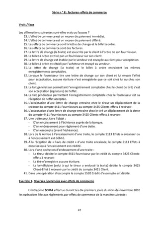 47
Série n ° 8 : factures- effets de commerce
Vrais / faux
Les affirmations suivantes sont-elles vrais ou fausses ?
23. L’effet de commerce est un moyen de paiement immédiat.
24. L’effet de commerce est un moyen de paiement différé.
25. Les effets de commerce sont la lettre de change et le billet à ordre.
26. Les effets de commerce sont des factures.
27. La lettre de change (la traite) est souscrite par le client à l’ordre de son fournisseur.
28. Le billet à ordre est tiré par un fournisseur sur son client.
29. La lettre de change est établie par le vendeur est envoyée au client pour acceptation.
30. Le billet à ordre est établi par l’acheteur et envoyé au vendeur.
31. La lettre de change (la traite) et le billet à ordre entrainent les mêmes
enregistrements comptables.
32. Lorsque le fournisseur tire une lettre de change sur son client et lui envoie l’effet
pour acceptation, aucune écriture n’est enregistrée que ce soit chez lui ou chez son
client.
33. Le fait générateur permettant l’enregistrement comptable chez le client (le tiré) c’est
son acceptation (signature) de l’effet.
34. Le fait générateur permettant l’enregistrement comptable chez le fournisseur est sa
réception de l’effet acceptée.
35. L’acceptation d’une lettre de change entraine chez le tireur un déplacement de la
créance du compte 4411 Fournisseurs au compte 3425 Clients-effets à recevoir.
36. L’acceptation d’une lettre de change entraine chez le tiré un déplacement de la dette
du compte 4411 Fournisseurs au compte 3425 Clients-effets à recevoir.
37. Une traite peut faire l’objet :
- D’un encaissement à l’échéance auprès de la banque.
- D’un endossement pour règlement d’une dette.
- D’un escompte (avant l’échéance).
38. Lors de la remise à l’encaissement d’une traite, le compte 5113 Effets à encaisser ou
à l’encaissement est débité.
39. A la réception de « l’avis de crédit » d’une traite encaissée, le compte 5113 Effets à
encaisse ou à l’encaissement est crédité.
40. Lors d’une opération d’endossement d’une traite :
- Le tireur débite le compte 4411 fournisseur par le crédit du compte 3425 Clients-
effets à recevoir.
- Le tiré n’enregistre aucune écriture.
- Le bénéficiaire (celui à qui le tireur a endossé la traite) débite le compte 3425
Client-Effet à recevoir par le crédit du compte 3421 Client.
41. Dans une opération d’escompte le compte 5520 Crédit d’escompte est débité.
Exercice 1. Diverses opérations avec effets de commerce
L’entreprise SOMA effectue durant les dix premiers jours du mois de novembre 2010
les opérations liée aux règlements par effets de commerce de la manière suivante :
 