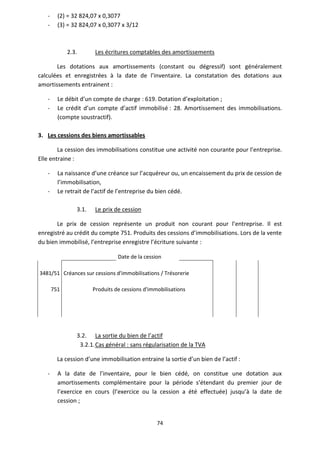 74
- (2) = 32 824,07 x 0,3077
- (3) = 32 824,07 x 0,3077 x 3/12
2.3. Les écritures comptables des amortissements
Les dotations aux amortissements (constant ou dégressif) sont généralement
calculées et enregistrées à la date de l’inventaire. La constatation des dotations aux
amortissements entrainent :
- Le débit d’un compte de charge : 619. Dotation d’exploitation ;
- Le crédit d’un compte d’actif immobilisé : 28. Amortissement des immobilisations.
(compte soustractif).
3. Les cessions des biens amortissables
La cession des immobilisations constitue une activité non courante pour l’entreprise.
Elle entraine :
- La naissance d’une créance sur l’acquéreur ou, un encaissement du prix de cession de
l’immobilisation,
- Le retrait de l’actif de l’entreprise du bien cédé.
3.1. Le prix de cession
Le prix de cession représente un produit non courant pour l’entreprise. Il est
enregistré au crédit du compte 751. Produits des cessions d’immobilisations. Lors de la vente
du bien immobilisé, l’entreprise enregistre l’écriture suivante :
Date de la cession
3481/51 Créances sur cessions d'immobilisations / Trésorerie
751 Produits de cessions d'immobilisations
3.2. La sortie du bien de l’actif
3.2.1.Cas général : sans régularisation de la TVA
La cession d’une immobilisation entraine la sortie d’un bien de l’actif :
- A la date de l’inventaire, pour le bien cédé, on constitue une dotation aux
amortissements complémentaire pour la période s’étendant du premier jour de
l’exercice en cours (l’exercice ou la cession a été effectuée) jusqu’à la date de
cession ;
 