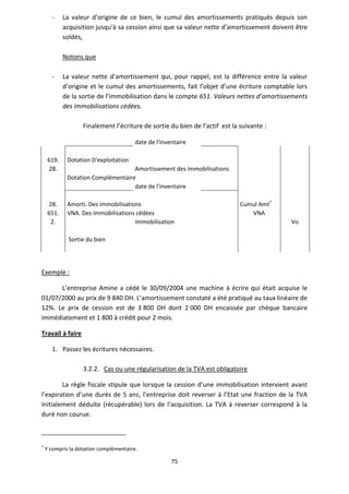 75
- La valeur d’origine de ce bien, le cumul des amortissements pratiqués depuis son
acquisition jusqu'à sa cession ainsi que sa valeur nette d’amortissement doivent être
soldés,
Notons que
- La valeur nette d’amortissement qui, pour rappel, est la différence entre la valeur
d’origine et le cumul des amortissements, fait l’objet d’une écriture comptable lors
de la sortie de l’immobilisation dans le compte 651. Valeurs nettes d’amortissements
des immobilisations cédées.
Finalement l’écriture de sortie du bien de l’actif est la suivante :
date de l'inventaire
619. Dotation D'exploitation
28. Amortissement des immobilisations
Dotation Complémentaire
date de l'inventaire
28. Amorti. Des immobilisations Cumul Amt7
651. VNA. Des immobilisations cédées VNA
2. Immobilisation Vo
Sortie du bien
Exemple :
L’entreprise Amine a cédé le 30/09/2004 une machine à écrire qui était acquise le
01/07/2000 au prix de 9 840 DH. L’amortissement constaté a été pratiqué au taux linéaire de
12%. Le prix de cession est de 3 800 DH dont 2 000 DH encaissée par chèque bancaire
immédiatement et 1 800 à crédit pour 2 mois.
Travail à faire
1. Passez les écritures nécessaires.
3.2.2. Cas ou une régularisation de la TVA est obligatoire
La règle fiscale stipule que lorsque la cession d’une immobilisation intervient avant
l’expiration d’une durés de 5 ans, l’entreprise doit reverser à l’Etat une fraction de la TVA
initialement déduite (récupérable) lors de l’acquisition. La TVA à reverser correspond à la
duré non courue.
7
Y compris la dotation complémentaire.
 