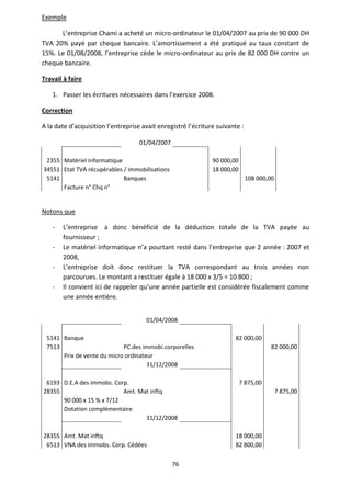 76
Exemple
L’entreprise Chami a acheté un micro-ordinateur le 01/04/2007 au prix de 90 000 DH
TVA 20% payé par cheque bancaire. L’amortissement a été pratiqué au taux constant de
15%. Le 01/08/2008, l’entreprise cède le micro-ordinateur au prix de 82 000 DH contre un
cheque bancaire.
Travail à faire
1. Passer les écritures nécessaires dans l’exercice 2008.
Correction
A la date d’acquisition l’entreprise avait enregistré l’écriture suivante :
01/04/2007
2355 Matériel informatique 90 000,00
34551 Etat TVA récupérables / immobilisations 18 000,00
5141 Banques 108 000,00
Facture n° Chq n°
Notons que
- L’entreprise a donc bénéficié de la déduction totale de la TVA payée au
fournisseur ;
- Le matériel informatique n’a pourtant resté dans l’entreprise que 2 année : 2007 et
2008,
- L’entreprise doit donc restituer la TVA correspondant au trois années non
parcourues. Le montant a restituer égale à 18 000 x 3/5 = 10 800 ;
- Il convient ici de rappeler qu’une année partielle est considérée fiscalement comme
une année entière.
01/04/2008
5141 Banque 82 000,00
7513 PC.des immobi.corporelles 82 000,00
Prix de vente du micro ordinateur
31/12/2008
6193 D.E.A des immobs. Corp. 7 875,00
28355 Amt. Mat inftq 7 875,00
90 000 x 15 % x 7/12
Dotation complémentaire
31/12/2008
28355 Amt. Mat inftq 18 000,00
6513 VNA des immobs. Corp. Cédées 82 800,00
 
