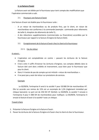 8
2. La facture d’avoir
La facture avoir est éditée par le fournisseur pour tenir compte des modifications que
l’opération commerciale a subi.
2.1. Pourquoi une facture d’avoir
Une facture d’avoir est établie pour le fournisseur suite :
- A un retour de marchandises ou de produits finis, par le client, en raison de
marchandises non conformes à la commande (exemple : commande pour vêtements
de taille X, réception de vêtements de taille Y) ;
- A des réductions supplémentaires (commerciales ou financières) accordées par le
fournisseur par rapport à la facture d’origine (la facture Doit).
2.2. Enregistrement de la facture d’avoir chez le client et le fournisseur
2.2.1. Cas du retour
A retenir :
 L’opération est comptabilisée en contre – passant les écritures de la facture
d’origine.
 C’est à dire il suffit d’inverser les écritures d’origines. Les comptes débités dans la
facture doit sont donc crédités et inversement, aussi bien pour le fournisseur que
pour le client.
 Donc il n’existe de pas de compte qui est intitulé « retour de marchandises ».
 Il ne peut pas y avoir de retour sur prestations de services.
Exemple
Le 02/09/N, l’entreprise X vend à la société Y pour 50 000 DH de marchandises HT.
Elle lui accorde une remise de 15% est un escompte de 1,5% (règlement immédiat par
chèque bancaire). Le port est de 250 DH HT (forfait). Le 03/09/N, la société Y renvoie à
l’entreprise X pour 5 000 DH de marchandises pour malfaçon. La 05/09/N, l’entreprise X
envoie la facture d’avoir à la société Y avec un chèque.
Travail à faire
1. Présenter la facture d’origine et la facture d’avoir.
2. Passer les écritures de la facture d’origine et d’avoir chez le client et chez le fournisseur.
 