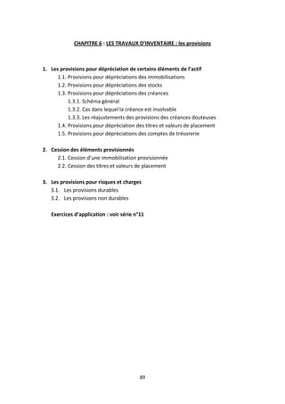 89
CHAPITRE 6 : LES TRAVAUX D’INVENTAIRE : les provisions
1. Les provisions pour dépréciation de certains éléments de l’actif
1.1. Provisions pour dépréciations des immobilisations
1.2. Provisions pour dépréciations des stocks
1.3. Provisions pour dépréciations des créances
1.3.1. Schéma général
1.3.2. Cas dans lequel la créance est insolvable
1.3.3. Les réajustements des provisions des créances douteuses
1.4. Provisions pour dépréciation des titres et valeurs de placement
1.5. Provisions pour dépréciations des comptes de trésorerie
2. Cession des éléments provisionnés
2.1. Cession d’une immobilisation provisionnée
2.2. Cession des titres et valeurs de placement
3. Les provisions pour risques et charges
3.1. Les provisions durables
3.2. Les provisions non durables
Exercices d’application : voir série n°11
 