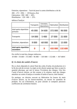 Entretien, réparations : l'activité pour le centre distribution a été de
480 - (72 + 288) = 120 heures, d'où
Fabrication : 288 / 480 = 60%
Distribution : 120 / 480 = 25%
tableau d’analyse
                                          Entretien, 
                           Transports                 Fabrication  Distribution 
                                         réparations 
total après répartition 
primaire 
                            45 000         54 600  372 000  96 000 

Transports                  ‐54 000         5 400        27 000            21 600 

Entretien, réparations       9 000        ‐60 000        36 000            15 000 

total après répartition 
                                 0             0        435 000  132 600 
secondaire 

On vérifie le total des charges indirectes,
45 000 + 54 600 + 372 000 + 96 000 = 435 000 + 132 600 = 567 600 €

b) le choix des unités d’œuvre
De ce choix dépendra le calcul final des coûts d’achat, de production et à
la fin du coût de revient. La règle est de choisir autant que faire se peut la
quantité physique, qui suit le mieux l’évolution des charges. Une fois
l’unité d’œuvre choisie, on fait comme si la relation, total des charges
attachées au centre d’analyse et nombre d’unités d’œuvre, était linéaire.
En pratique, on choisira souvent en fabrication les heures de main
d’œuvre directe, ou les heures-machine, ou encore les quantités de
produits. En cas d’hésitation, on peut calculer et comparer plusieurs
coefficients de corrélation linéaire.




                                                                              11
 