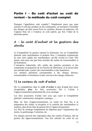 Partie I – Du coût d’achat au coût de
revient – la méthode du coût complet

Pourquoi l’appellation coût complet ? Simplement parce que pour
calculer le coût des produits ou des commandes, on incorpore l’ensemble
des charges, qu’elles soient fixes ou variables, directes ou indirectes. On
l’oppose bien sûr à l’analyse en coût partiel, qui fera l’objet de la
deuxième partie.


A – le coût d’achat et la gestion des
stocks

La Comptabilité de gestion reprend la distinction vue en Comptabilité
générale entre marchandises et produits finis. L’entreprise commerciale
au sens strict achète des marchandises, qu’elle revend en l’état. Elle
ajoute, mais pour une part bien moindre des achats de consommables et
de fournitures.
L’entreprise industrielle, elle, achète des matières premières et des
composants en proportion de ses besoins de fabrication, et là encore dans
une moindre part, a priori, des consommables et des fournitures.
Les matières premières correspondent à des charges directes,
consommables et fournitures le plus souvent à des charges indirectes.


1) Le contenu du coût d’achat
On va comptabiliser dans le coût d’achat le prix d’achat hors taxes
récupérables, plus les frais accessoires liés à l’achat, à
l’approvisionnement proprement dit, et au stockage.
Les frais accessoires d’achat sont ceux que saisit la Comptabilité
générale, commissions, transports, courtages, … .
Dans les frais d’approvisionnement, on inclut les frais liés à la
préparation des achats, la réception et le contrôle des marchandises et
matières, plus divers frais de gestion liés à l’approvisionnement.
Les frais de stockage comprennent les dépenses pour l’organisation des
stocks, le gardiennage, l’entretien, etc.
Ces charges peuvent être regroupées dans des centres d’analyse, dits de
gestion des approvisionnements. Une fois calculés les coûts de ces
                                                                        12
 