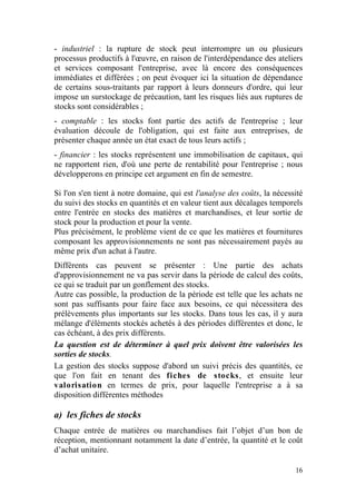 - industriel : la rupture de stock peut interrompre un ou plusieurs
processus productifs à l'œuvre, en raison de l'interdépendance des ateliers
et services composant l'entreprise, avec là encore des conséquences
immédiates et différées ; on peut évoquer ici la situation de dépendance
de certains sous-traitants par rapport à leurs donneurs d'ordre, qui leur
impose un surstockage de précaution, tant les risques liés aux ruptures de
stocks sont considérables ;
- comptable : les stocks font partie des actifs de l'entreprise ; leur
évaluation découle de l'obligation, qui est faite aux entreprises, de
présenter chaque année un état exact de tous leurs actifs ;
- financier : les stocks représentent une immobilisation de capitaux, qui
ne rapportent rien, d'où une perte de rentabilité pour l'entreprise ; nous
développerons en principe cet argument en fin de semestre.

Si l'on s'en tient à notre domaine, qui est l'analyse des coûts, la nécessité
du suivi des stocks en quantités et en valeur tient aux décalages temporels
entre l'entrée en stocks des matières et marchandises, et leur sortie de
stock pour la production et pour la vente.
Plus précisément, le problème vient de ce que les matières et fournitures
composant les approvisionnements ne sont pas nécessairement payés au
même prix d'un achat à l'autre.
Différents cas peuvent se présenter : Une partie des achats
d'approvisionnement ne va pas servir dans la période de calcul des coûts,
ce qui se traduit par un gonflement des stocks.
Autre cas possible, la production de la période est telle que les achats ne
sont pas suffisants pour faire face aux besoins, ce qui nécessitera des
prélèvements plus importants sur les stocks. Dans tous les cas, il y aura
mélange d'éléments stockés achetés à des périodes différentes et donc, le
cas échéant, à des prix différents.
La question est de déterminer à quel prix doivent être valorisées les
sorties de stocks.
La gestion des stocks suppose d'abord un suivi précis des quantités, ce
que l'on fait en tenant des fiches de stocks, et ensuite leur
valorisation en termes de prix, pour laquelle l'entreprise a à sa
disposition différentes méthodes

a) les fiches de stocks
Chaque entrée de matières ou marchandises fait l’objet d’un bon de
réception, mentionnant notamment la date d’entrée, la quantité et le coût
d’achat unitaire.

                                                                          16
 