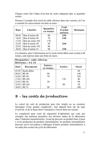 Chaque sortie fait l’objet d’un bon de sortie indiquant date et quantités
sorties.
Prenons l’exemple d'un stock de sable silicieux dans une verrerie, où l’on
a constaté les mouvements suivants en mars :
                                                 Coût
                              Quantités
Date         Libellés                           d’achat        Montants
                              en tonnes
                                                unitaire
08.03   Bon d’entrée 48           80              250
14.03   Bon d’entrée 49           70              240
17.03   Bon de sortie 102         170
23.03   Bon d’entrée 50           50               260
25.03   Bon de sortie 103         80
30.03   Bon d’entrée 51           90               250
Ces données, plus l’information sur le stock initial début mars évalué à 60
tonnes, sont reprises dans une fiche de stock :
Désignation : sable silicieux
Référence : SA 34
                          Entrées
Date    Documents                               Sorties          Stock
                         en tonnes
01.03 Stock début                                                  60
08.03 BE 48                  80                                    140
14.03 BE 49                  70                                    210
17.03 BS 102                                      170              40
23.03 BE 50                  50                                    90
25.03 BS 103                                       80              10
30.03 BE 51                  90                                    100



B – les coûts de production

Le calcul du coût de production peut être simple ou au contraire
témoigner d’une grande complexité ; tout dépend bien sûr du type
d’activité, et de la façon dont l’entreprise s’inscrit dans son secteur.
La complexité peut venir du séquentiel d’opérations qui vont, par
exemple, des matières premières aux derniers stades de la fabrication
dans l’industrie manufacturière. Avant de parvenir au produit final, il peut
y avoir production de produits intermédiaires, les produits intermédiaires
pouvant servir eux-mêmes à fabriquer d’autres produits intermédiaires à
un stade plus avancé du cycle de fabrication.

                                                                         17
 