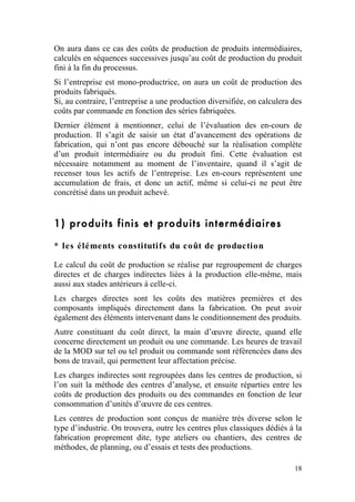 On aura dans ce cas des coûts de production de produits intermédiaires,
calculés en séquences successives jusqu’au coût de production du produit
fini à la fin du processus.
Si l’entreprise est mono-productrice, on aura un coût de production des
produits fabriqués.
Si, au contraire, l’entreprise a une production diversifiée, on calculera des
coûts par commande en fonction des séries fabriquées.
Dernier élément à mentionner, celui de l’évaluation des en-cours de
production. Il s’agit de saisir un état d’avancement des opérations de
fabrication, qui n’ont pas encore débouché sur la réalisation complète
d’un produit intermédiaire ou du produit fini. Cette évaluation est
nécessaire notamment au moment de l’inventaire, quand il s’agit de
recenser tous les actifs de l’entreprise. Les en-cours représentent une
accumulation de frais, et donc un actif, même si celui-ci ne peut être
concrétisé dans un produit achevé.


1) produits finis et produits intermédiaires

* les éléments constitutifs du coût de production

Le calcul du coût de production se réalise par regroupement de charges
directes et de charges indirectes liées à la production elle-même, mais
aussi aux stades antérieurs à celle-ci.
Les charges directes sont les coûts des matières premières et des
composants impliqués directement dans la fabrication. On peut avoir
également des éléments intervenant dans le conditionnement des produits.
Autre constituant du coût direct, la main d’œuvre directe, quand elle
concerne directement un produit ou une commande. Les heures de travail
de la MOD sur tel ou tel produit ou commande sont référencées dans des
bons de travail, qui permettent leur affectation précise.
Les charges indirectes sont regroupées dans les centres de production, si
l’on suit la méthode des centres d’analyse, et ensuite réparties entre les
coûts de production des produits ou des commandes en fonction de leur
consommation d’unités d’œuvre de ces centres.
Les centres de production sont conçus de manière très diverse selon le
type d’industrie. On trouvera, outre les centres plus classiques dédiés à la
fabrication proprement dite, type ateliers ou chantiers, des centres de
méthodes, de planning, ou d’essais et tests des productions.

                                                                          18
 