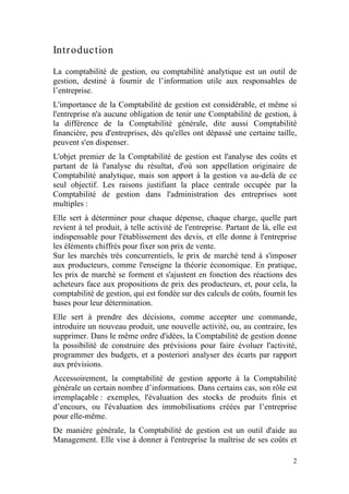 Intr oduction
La comptabilité de gestion, ou comptabilité analytique est un outil de
gestion, destiné à fournir de l’information utile aux responsables de
l’entreprise.
L'importance de la Comptabilité de gestion est considérable, et même si
l'entreprise n'a aucune obligation de tenir une Comptabilité de gestion, à
la différence de la Comptabilité générale, dite aussi Comptabilité
financière, peu d'entreprises, dès qu'elles ont dépassé une certaine taille,
peuvent s'en dispenser.
L'objet premier de la Comptabilité de gestion est l'analyse des coûts et
partant de là l'analyse du résultat, d'où son appellation originaire de
Comptabilité analytique, mais son apport à la gestion va au-delà de ce
seul objectif. Les raisons justifiant la place centrale occupée par la
Comptabilité de gestion dans l'administration des entreprises sont
multiples :
Elle sert à déterminer pour chaque dépense, chaque charge, quelle part
revient à tel produit, à telle activité de l'entreprise. Partant de là, elle est
indispensable pour l'établissement des devis, et elle donne à l'entreprise
les éléments chiffrés pour fixer son prix de vente.
Sur les marchés très concurrentiels, le prix de marché tend à s'imposer
aux producteurs, comme l'enseigne la théorie économique. En pratique,
les prix de marché se forment et s'ajustent en fonction des réactions des
acheteurs face aux propositions de prix des producteurs, et, pour cela, la
comptabilité de gestion, qui est fondée sur des calculs de coûts, fournit les
bases pour leur détermination.
Elle sert à prendre des décisions, comme accepter une commande,
introduire un nouveau produit, une nouvelle activité, ou, au contraire, les
supprimer. Dans le même ordre d'idées, la Comptabilité de gestion donne
la possibilité de construire des prévisions pour faire évoluer l'activité,
programmer des budgets, et a posteriori analyser des écarts par rapport
aux prévisions.
Accessoirement, la comptabilité de gestion apporte à la Comptabilité
générale un certain nombre d’informations. Dans certains cas, son rôle est
irremplaçable : exemples, l'évaluation des stocks de produits finis et
d’encours, ou l'évaluation des immobilisations créées par l’entreprise
pour elle-même.
De manière générale, la Comptabilité de gestion est un outil d'aide au
Management. Elle vise à donner à l'entreprise la maîtrise de ses coûts et

                                                                              2
 